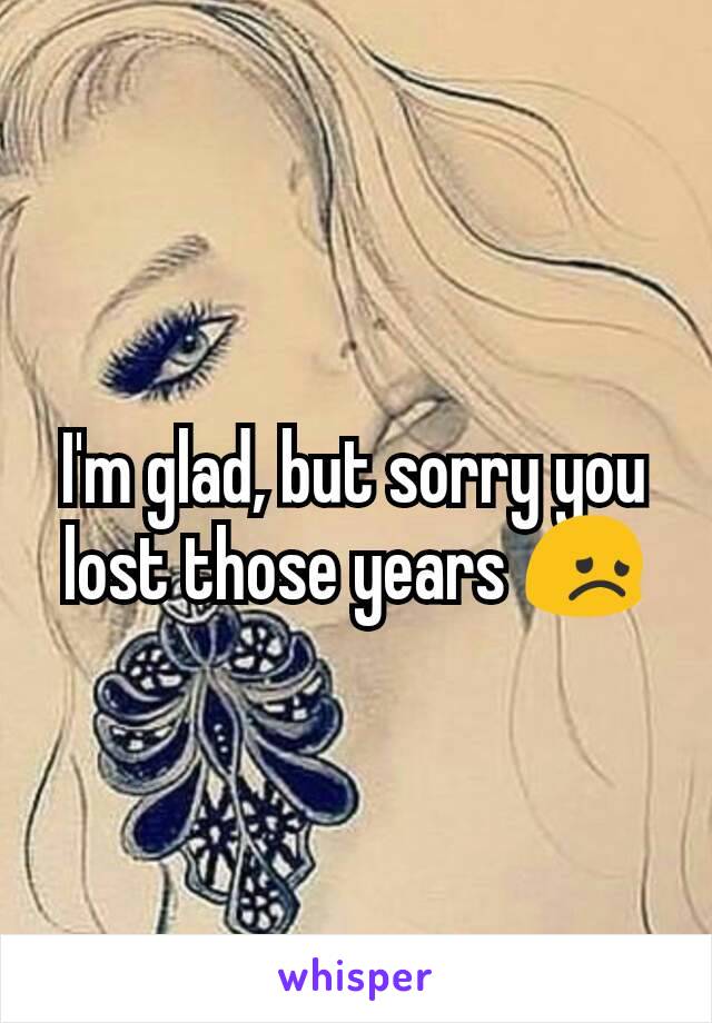 I'm glad, but sorry you lost those years 😞