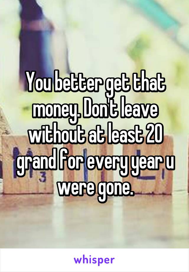 You better get that money. Don't leave without at least 20 grand for every year u were gone.