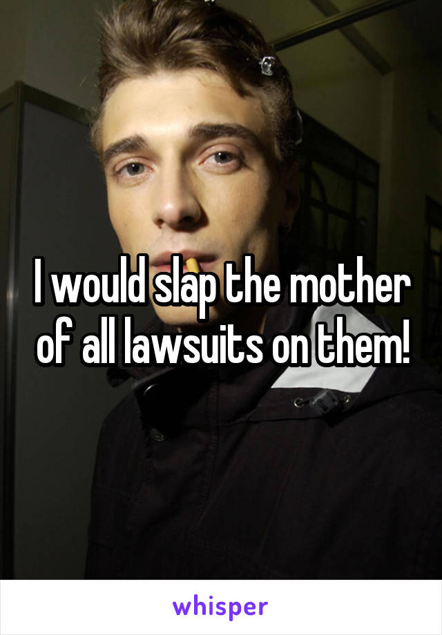 I would slap the mother of all lawsuits on them!