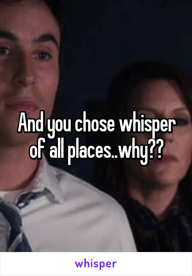 And you chose whisper of all places..why??