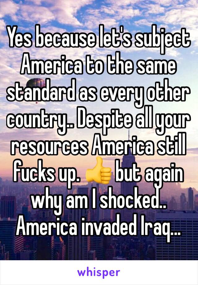 Yes because let's subject America to the same standard as every other country.. Despite all your resources America still fucks up. 👍 but again why am I shocked.. America invaded Iraq...