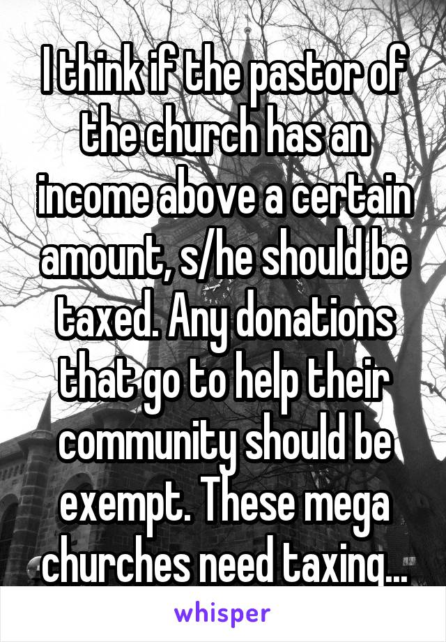 I think if the pastor of the church has an income above a certain amount, s/he should be taxed. Any donations that go to help their community should be exempt. These mega churches need taxing...