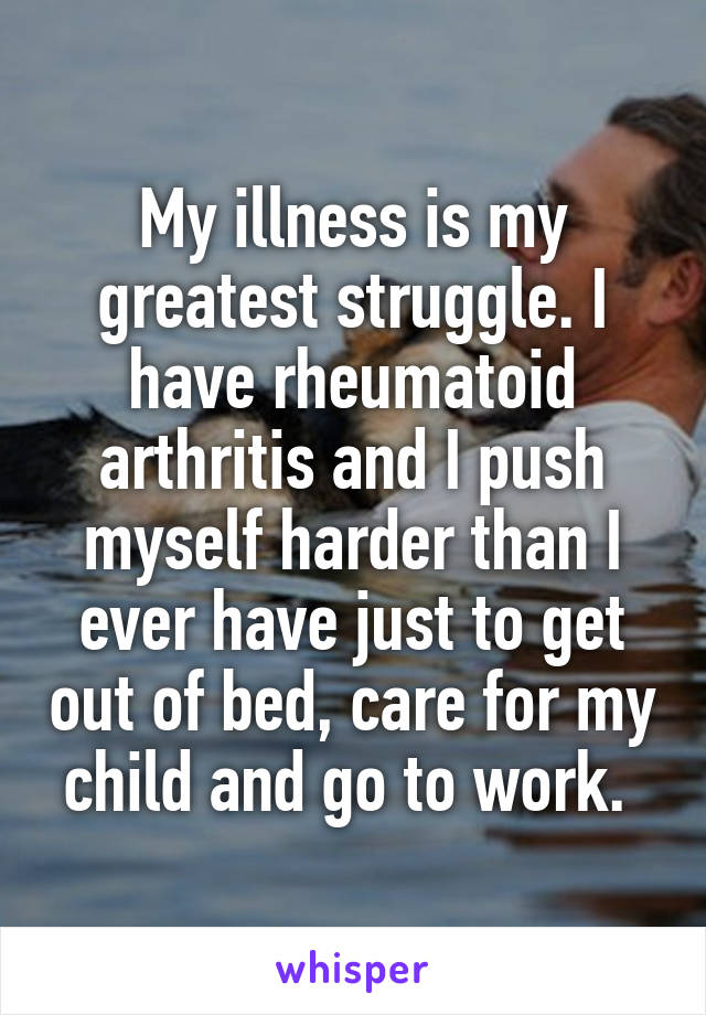 My illness is my greatest struggle. I have rheumatoid arthritis and I push myself harder than I ever have just to get out of bed, care for my child and go to work. 