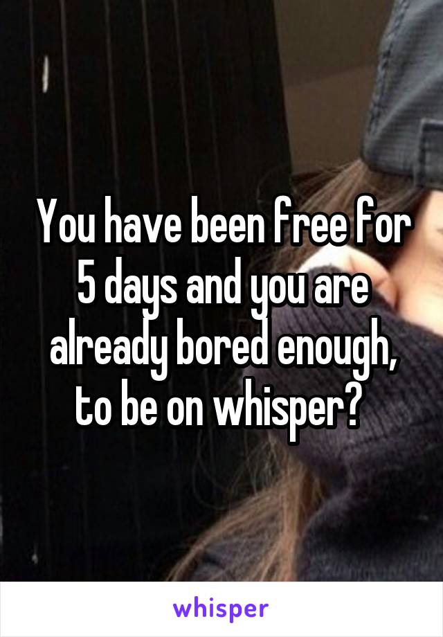 You have been free for 5 days and you are already bored enough, to be on whisper? 