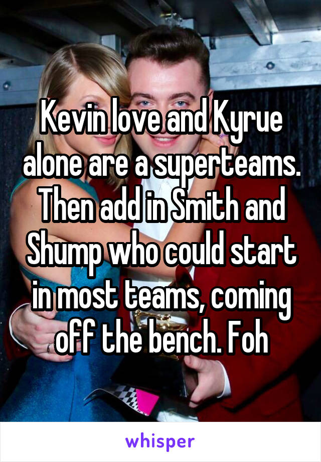 Kevin love and Kyrue alone are a superteams. Then add in Smith and Shump who could start in most teams, coming off the bench. Foh