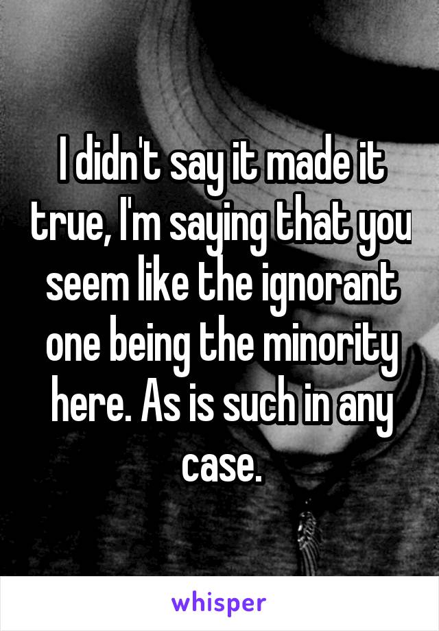 I didn't say it made it true, I'm saying that you seem like the ignorant one being the minority here. As is such in any case.