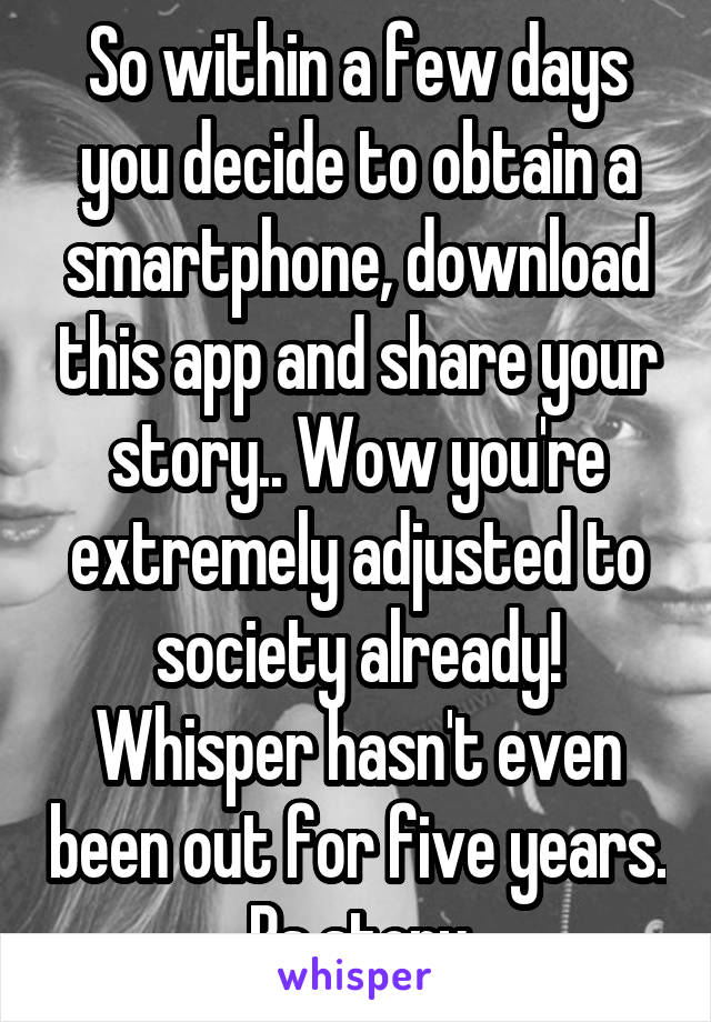 So within a few days you decide to obtain a smartphone, download this app and share your story.. Wow you're extremely adjusted to society already! Whisper hasn't even been out for five years. Bs story