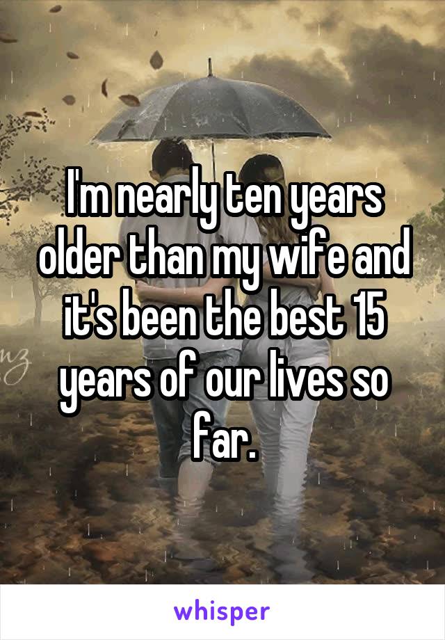 I'm nearly ten years older than my wife and it's been the best 15 years of our lives so far.