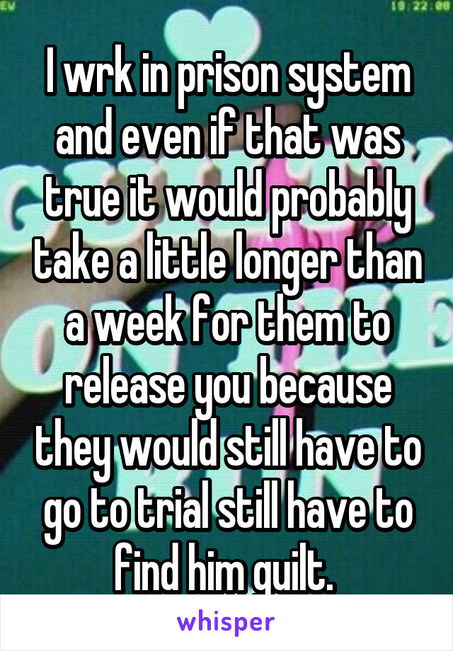 I wrk in prison system and even if that was true it would probably take a little longer than a week for them to release you because they would still have to go to trial still have to find him guilt. 