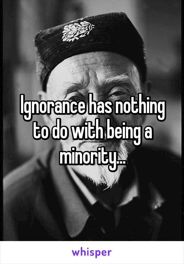 Ignorance has nothing to do with being a minority...