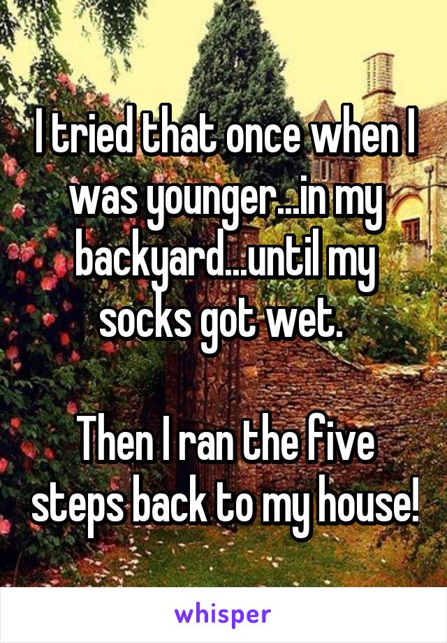 I tried that once when I was younger...in my backyard...until my socks got wet. 

Then I ran the five steps back to my house!