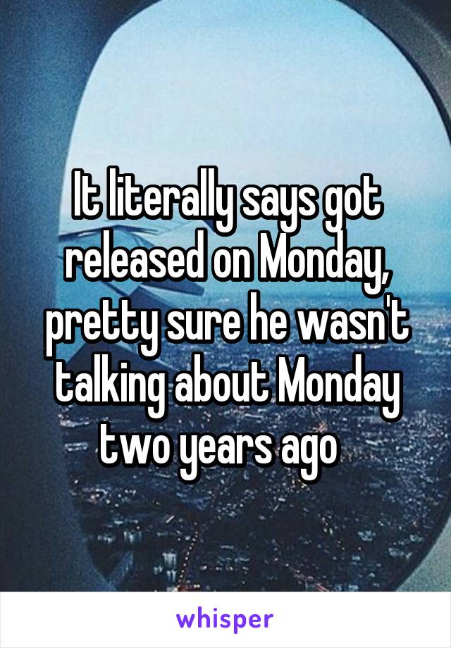 It literally says got released on Monday, pretty sure he wasn't talking about Monday two years ago  