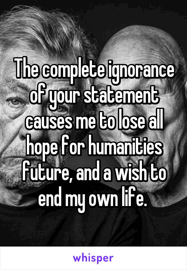 The complete ignorance of your statement causes me to lose all hope for humanities future, and a wish to end my own life. 