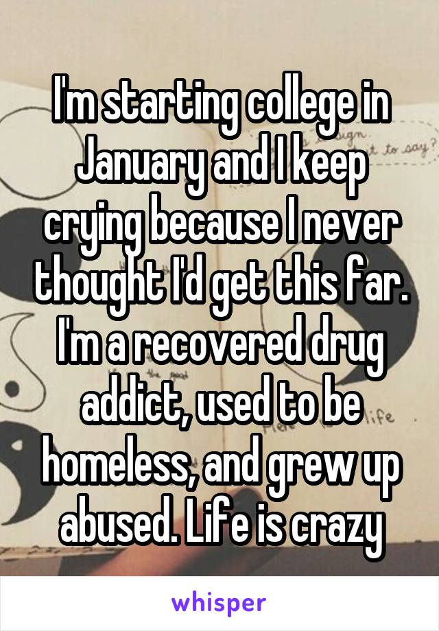 I'm starting college in January and I keep crying because I never thought I'd get this far. I'm a recovered drug addict, used to be homeless, and grew up abused. Life is crazy