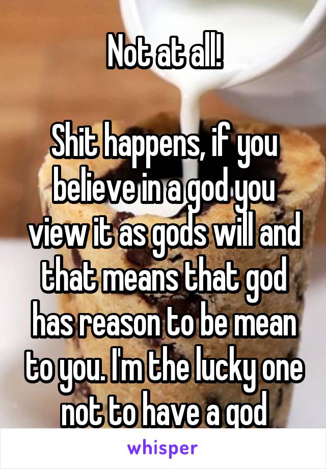 Not at all!

Shit happens, if you believe in a god you view it as gods will and that means that god has reason to be mean to you. I'm the lucky one not to have a god