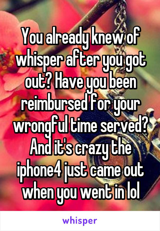 You already knew of whisper after you got out? Have you been reimbursed for your wrongful time served? And it's crazy the iphone4 just came out when you went in lol