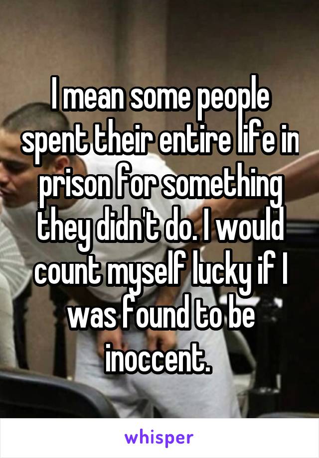 I mean some people spent their entire life in prison for something they didn't do. I would count myself lucky if I was found to be inoccent. 