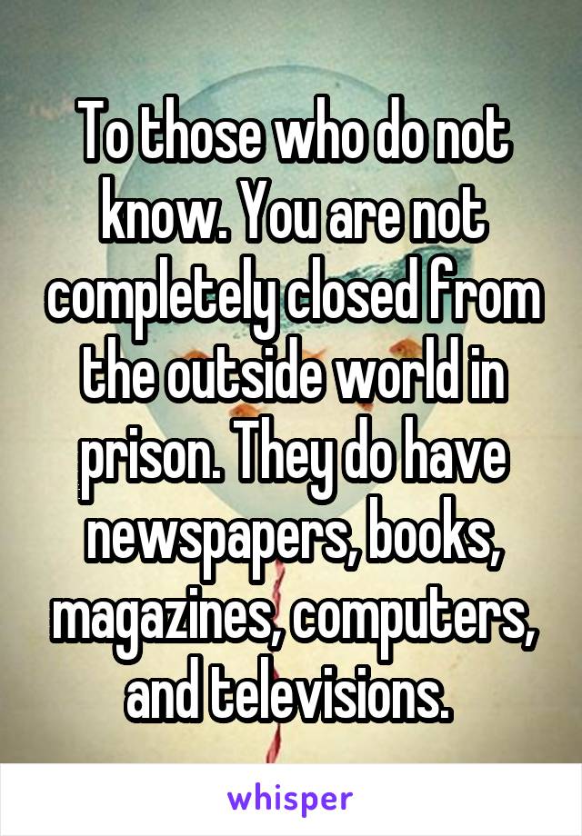 To those who do not know. You are not completely closed from the outside world in prison. They do have newspapers, books, magazines, computers, and televisions. 