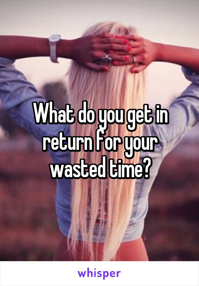 What do you get in return for your wasted time?