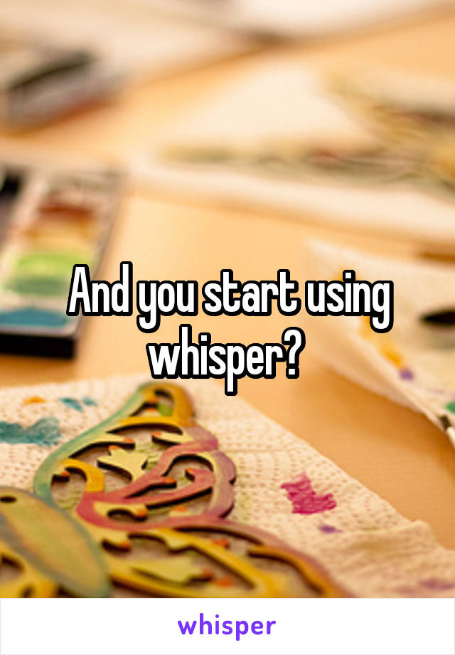 And you start using whisper? 