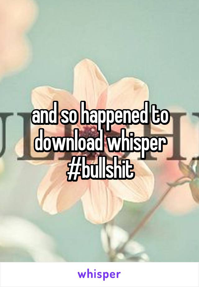 and so happened to download whisper #bullshit