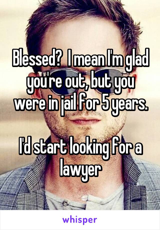 Blessed?  I mean I'm glad you're out, but you were in jail for 5 years.

I'd start looking for a lawyer