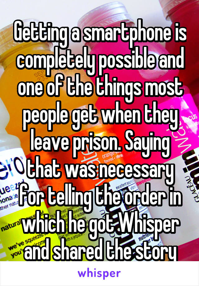 Getting a smartphone is completely possible and one of the things most people get when they leave prison. Saying that was necessary for telling the order in which he got Whisper and shared the story