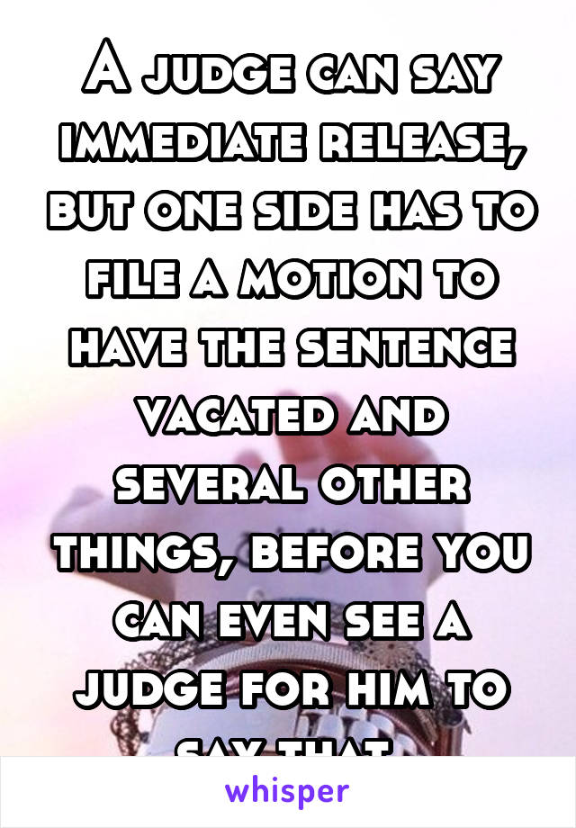 A judge can say immediate release, but one side has to file a motion to have the sentence vacated and several other things, before you can even see a judge for him to say that 