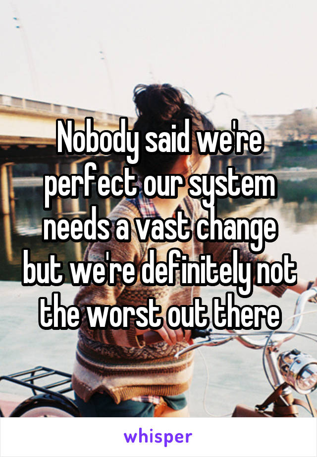 Nobody said we're perfect our system needs a vast change but we're definitely not the worst out there