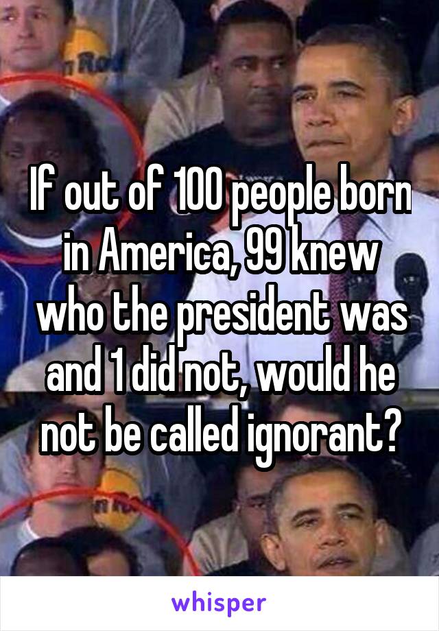 If out of 100 people born in America, 99 knew who the president was and 1 did not, would he not be called ignorant?