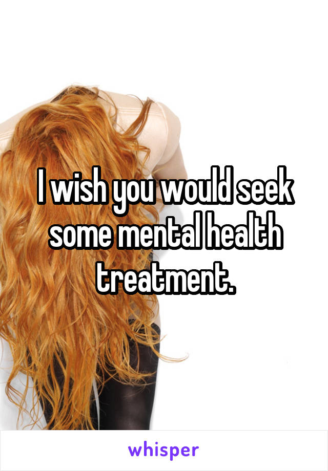 I wish you would seek some mental health treatment.