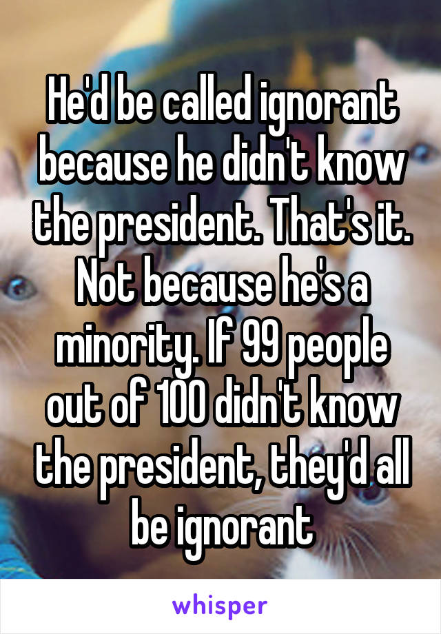 He'd be called ignorant because he didn't know the president. That's it. Not because he's a minority. If 99 people out of 100 didn't know the president, they'd all be ignorant