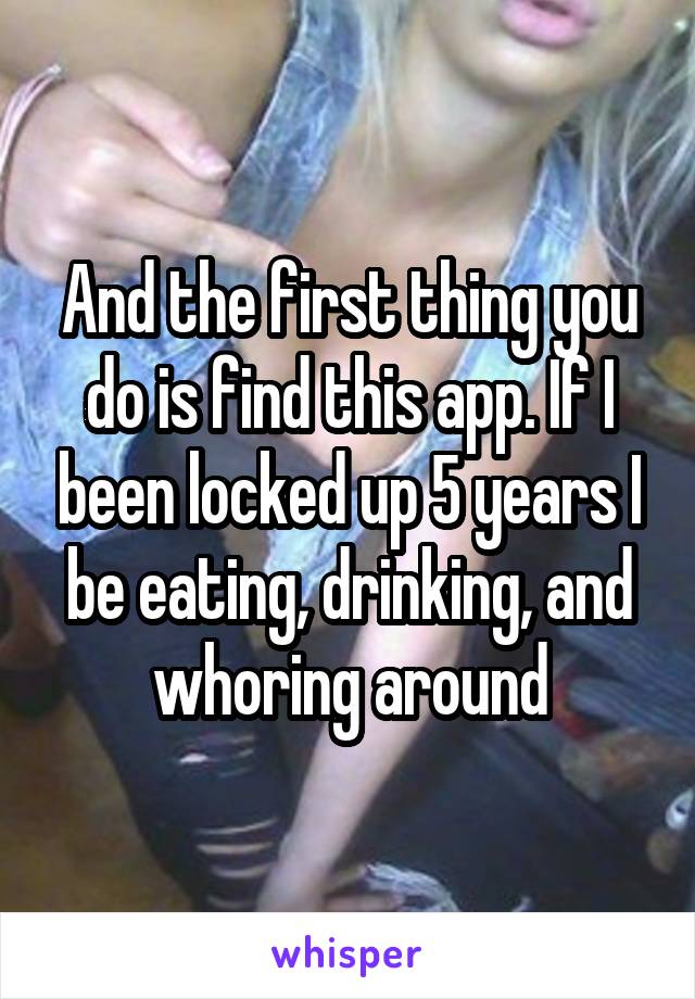 And the first thing you do is find this app. If I been locked up 5 years I be eating, drinking, and whoring around