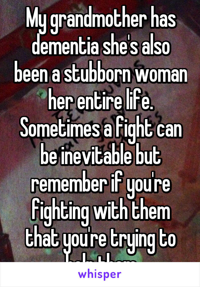 My grandmother has dementia she's also been a stubborn woman her entire life. Sometimes a fight can be inevitable but remember if you're fighting with them that you're trying to help them