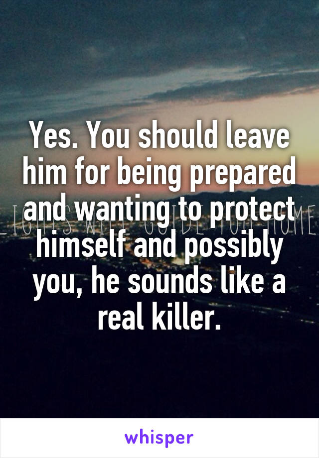 Yes. You should leave him for being prepared and wanting to protect himself and possibly you, he sounds like a real killer.