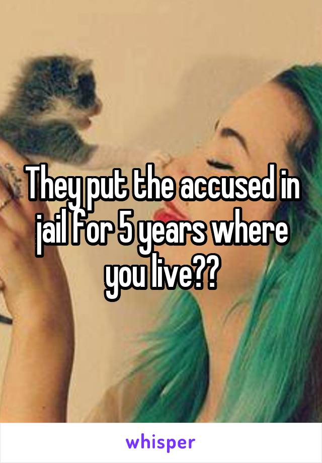 They put the accused in jail for 5 years where you live??