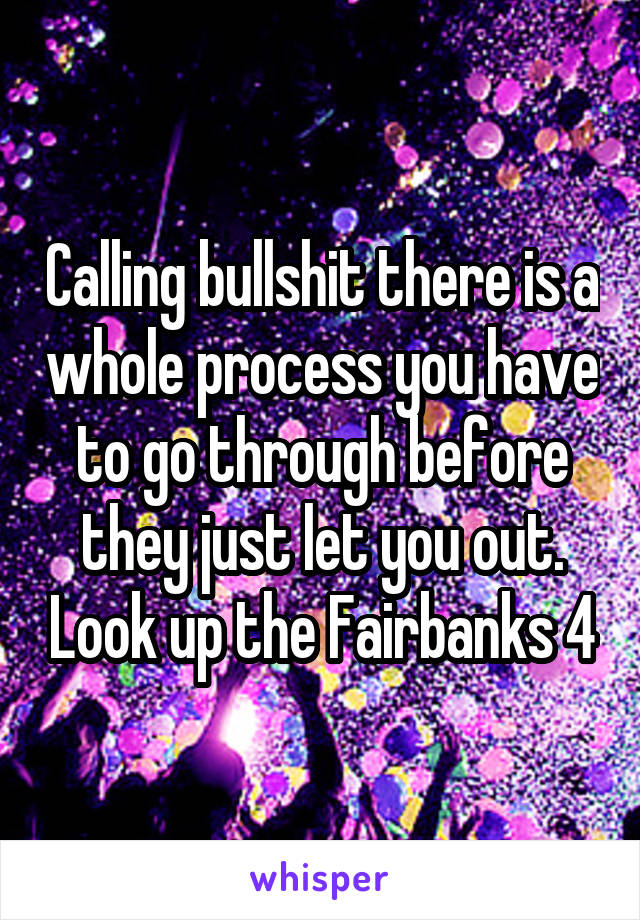 Calling bullshit there is a whole process you have to go through before they just let you out. Look up the Fairbanks 4