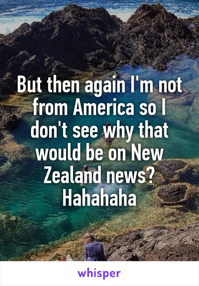 But then again I'm not from America so I don't see why that would be on New Zealand news? Hahahaha