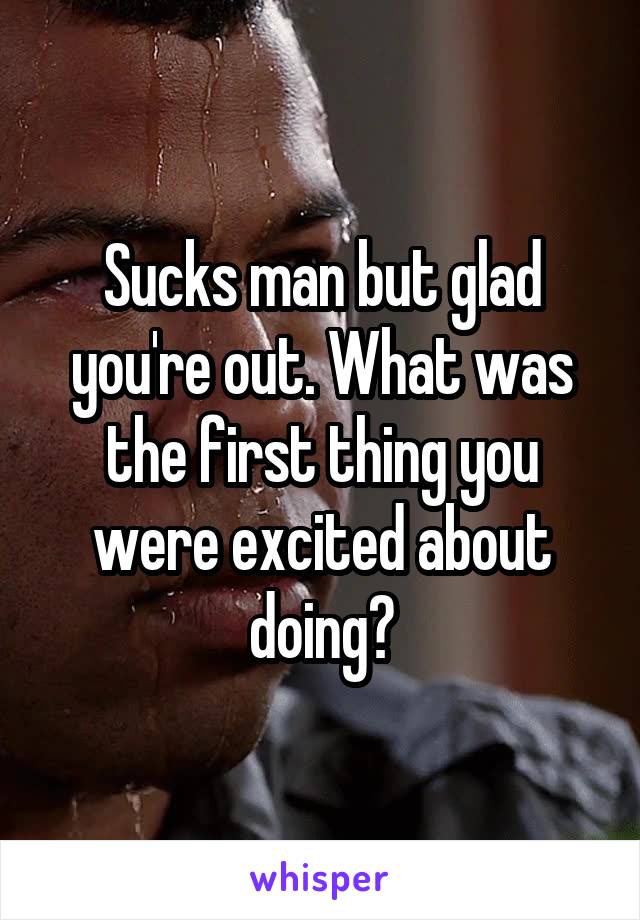 Sucks man but glad you're out. What was the first thing you were excited about doing?