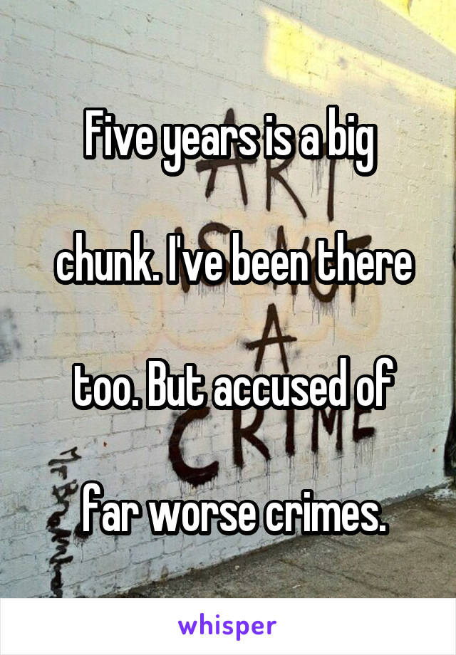 Five years is a big

 chunk. I've been there

 too. But accused of

 far worse crimes.