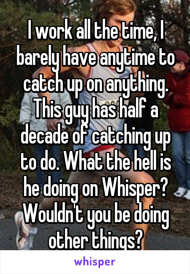 I work all the time, I barely have anytime to catch up on anything. This guy has half a decade of catching up to do. What the hell is he doing on Whisper? Wouldn't you be doing other things?