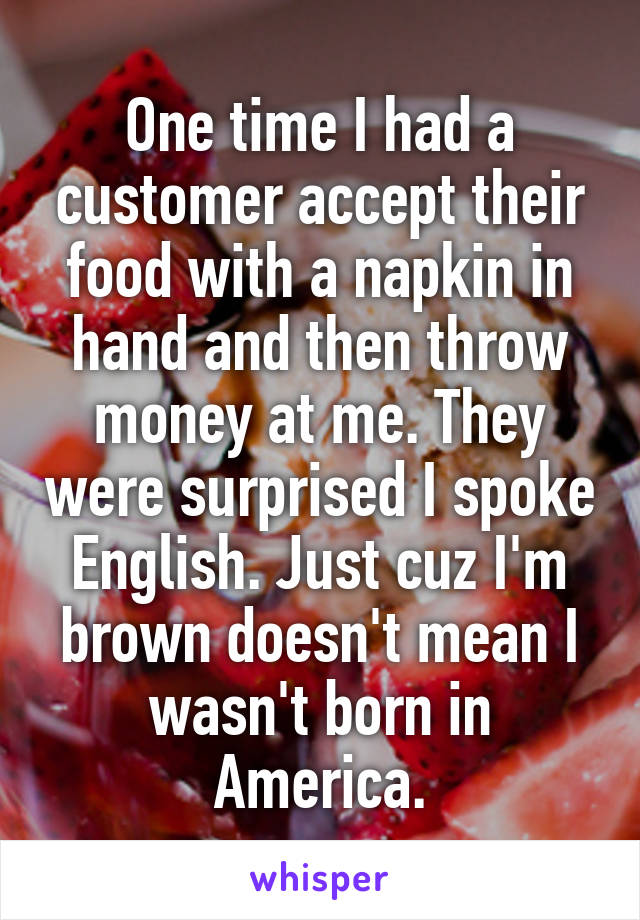 One time I had a customer accept their food with a napkin in hand and then throw money at me. They were surprised I spoke English. Just cuz I'm brown doesn't mean I wasn't born in America.