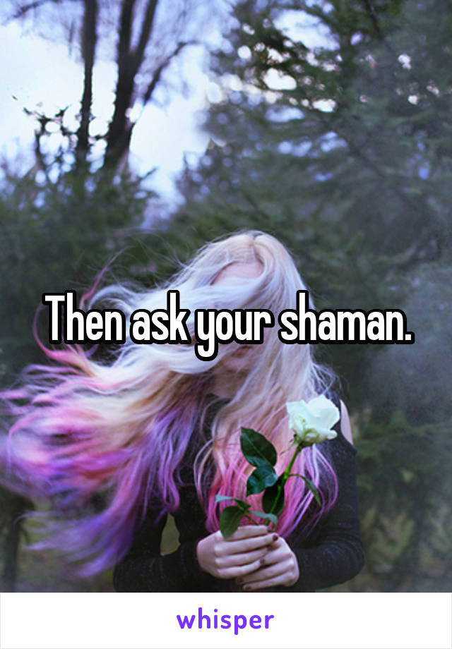 Then ask your shaman.