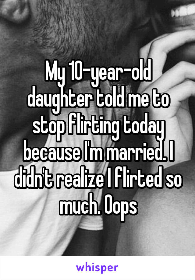 My 10-year-old daughter told me to stop flirting today because I'm married. I didn't realize I flirted so much. Oops