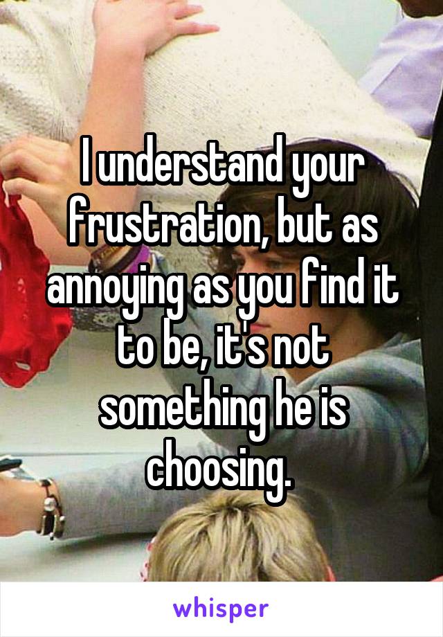 I understand your frustration, but as annoying as you find it to be, it's not something he is choosing. 