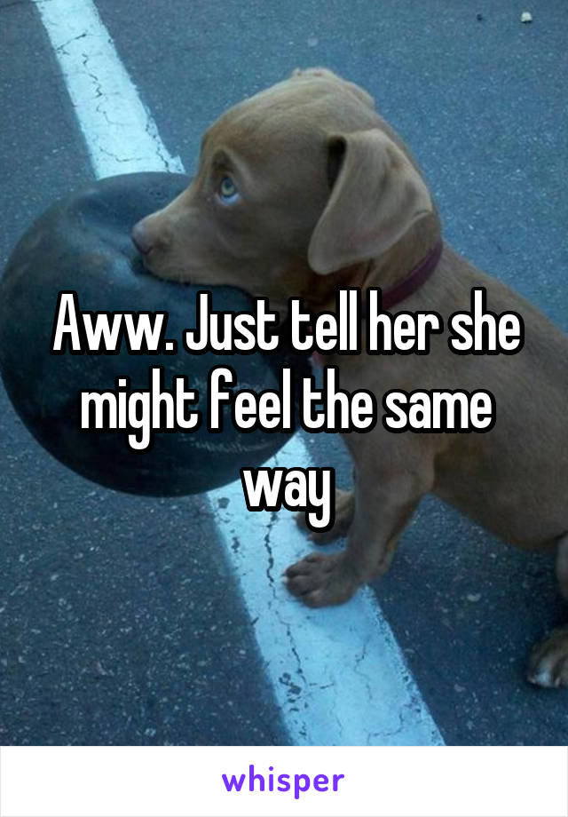 Aww. Just tell her she might feel the same way