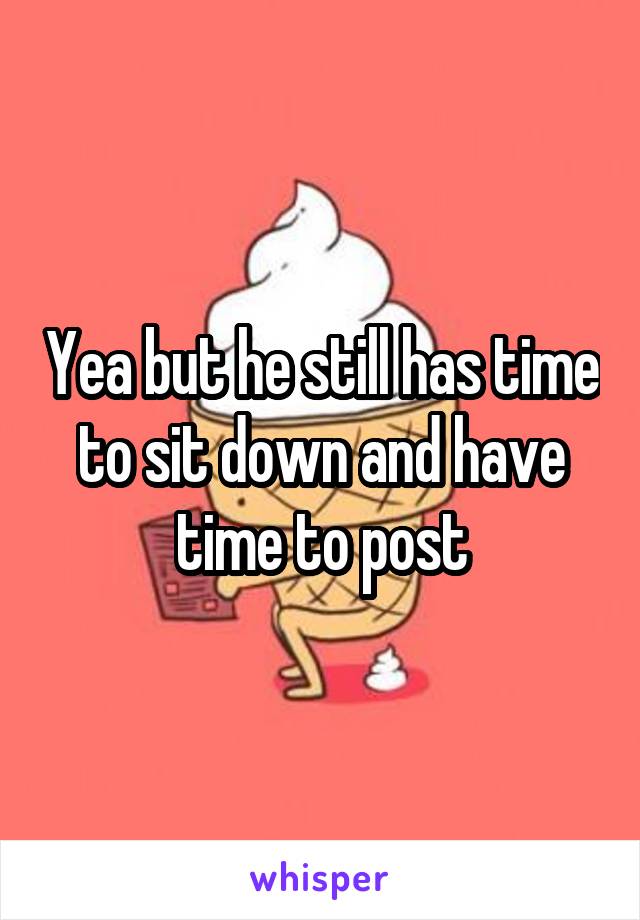 Yea but he still has time to sit down and have time to post