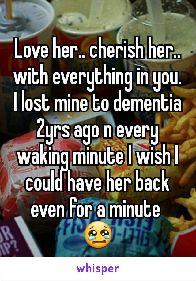 Love her.. cherish her.. with everything in you. I lost mine to dementia 2yrs ago n every waking minute I wish I could have her back even for a minute 
😢