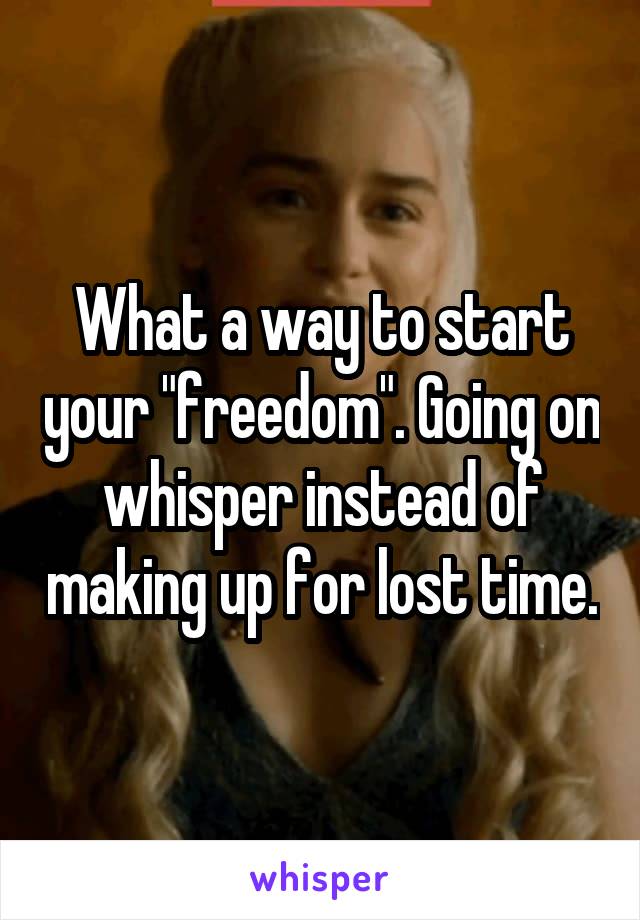 What a way to start your "freedom". Going on whisper instead of making up for lost time.