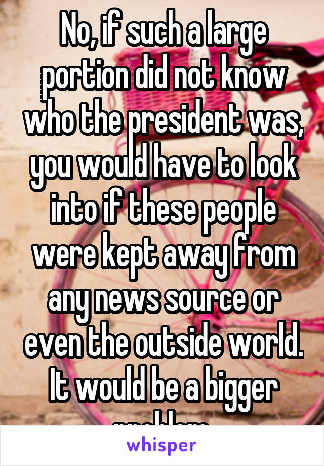 No, if such a large portion did not know who the president was, you would have to look into if these people were kept away from any news source or even the outside world. It would be a bigger problem.